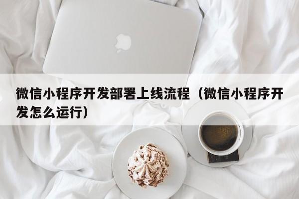 微信小程序开发部署上线流程(微信小程序开发怎么运行)