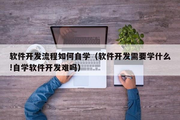 软件开发流程如何自学(软件开发需要学什么!自学软件开发难吗)
