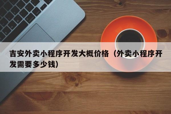 吉安外卖小程序开发大概价格(外卖小程序开发需要多少钱)