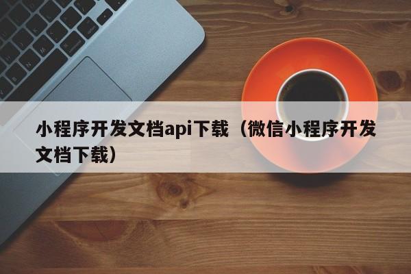 小程序开发文档api下载(微信小程序开发文档下载)