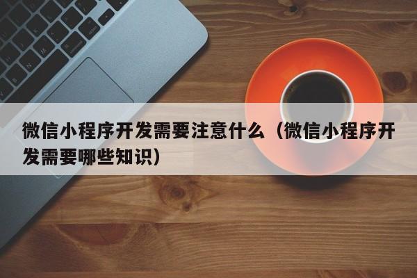 微信小程序开发需要注意什么(微信小程序开发需要哪些知识)