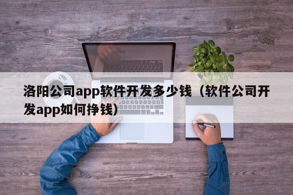 洛阳公司app软件开发多少钱(软件公司开发app如何挣钱)
