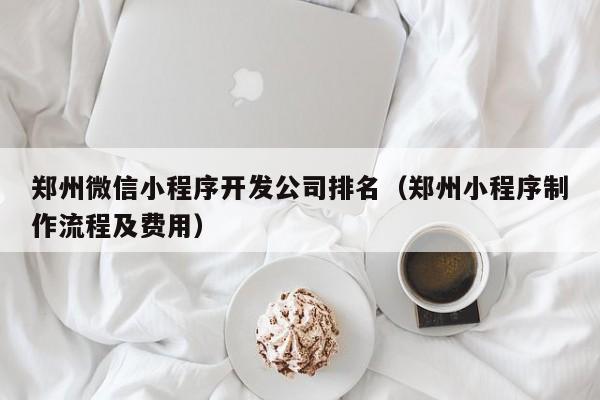 郑州微信小程序开发公司排名(郑州小程序制作流程及费用)