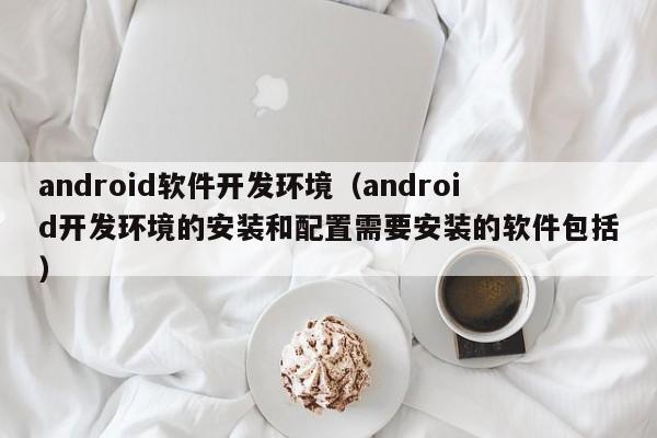 android软件开发环境(android开发环境的安装和配置需要安装的软件包括)