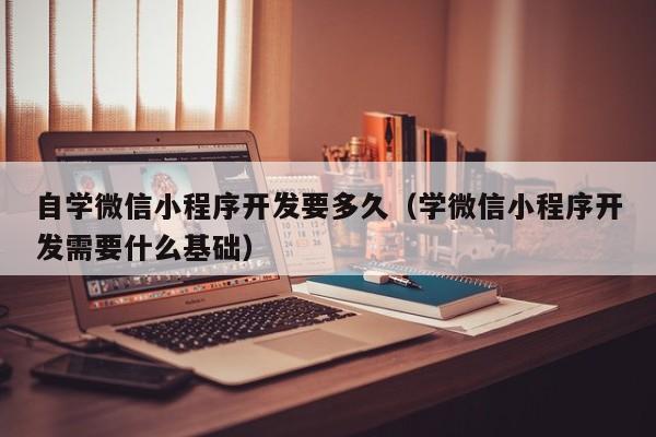 自学微信小程序开发要多久(学微信小程序开发需要什么基础)