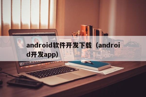 android软件开发下载(android开发app)