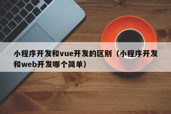 小程序开发和vue开发的区别(小程序开发和web开发哪个简单)