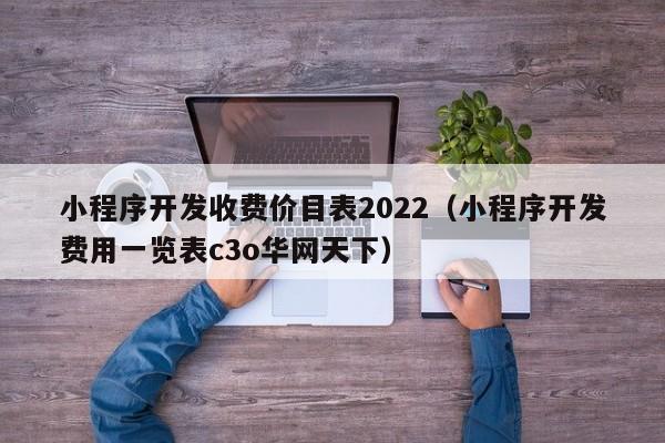 小程序开发收费价目表2022(小程序开发费用一览表c3o华网天下)