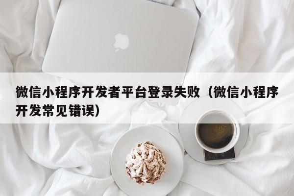 微信小程序开发者平台登录失败(微信小程序开发常见错误)