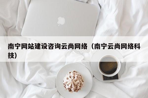 南宁网站建设咨询云尚网络(南宁云尚网络科技)