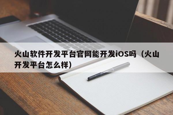 火山软件开发平台官网能开发iOS吗(火山开发平台怎么样)