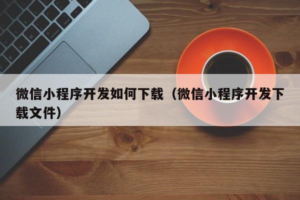 微信小程序开发如何下载(微信小程序开发下载文件)