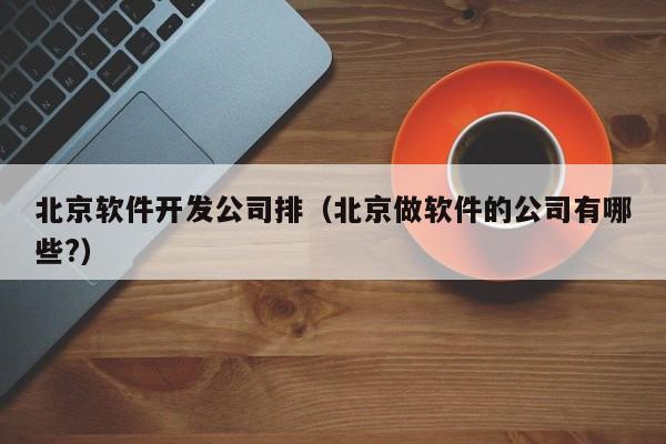北京软件开发公司排(北京做软件的公司有哪些?)