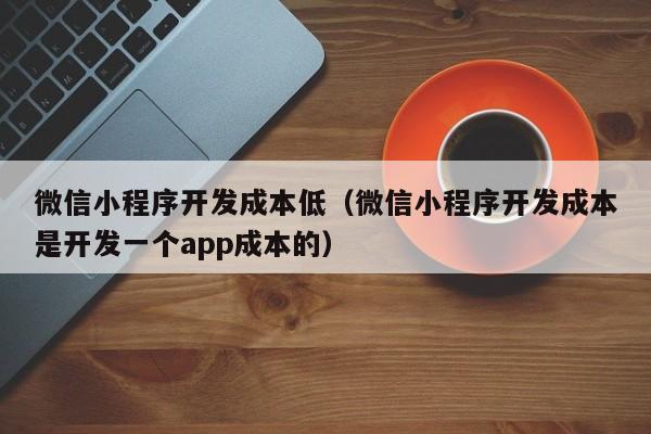 微信小程序开发成本低(微信小程序开发成本是开发一个app成本的)