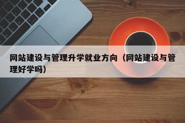 网站建设与管理升学就业方向(网站建设与管理好学吗)