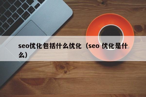 seo优化包括什么优化(seo 优化是什么)