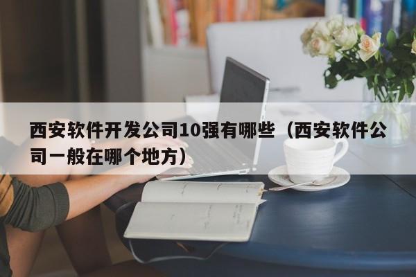 西安软件开发公司10强有哪些(西安软件公司一般在哪个地方)