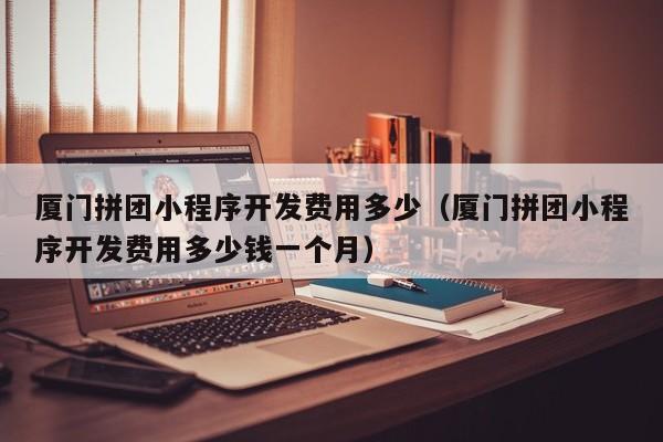 厦门拼团小程序开发费用多少(厦门拼团小程序开发费用多少钱一个月)
